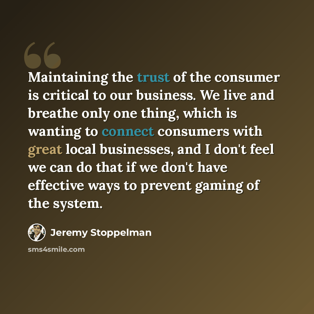 “Maintaining the trust of the consumer is critical to our business. We live and breathe only one thing, which is wanting to connect consumers with great local businesses, and I don't feel we can do that if we don't have effective ways to prevent gaming of the system.” quote by Jeremy Stoppelman