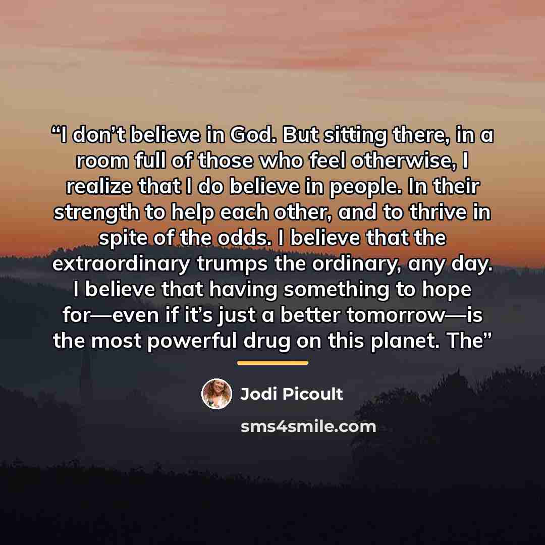 “I don’t believe in God. But sitting there, in a room full of those who feel otherwise, I realize that I do believe in people. In their strength to help each other, and to thrive in spite of the odds. I believe that the extraordinary trumps the ordinary, any day. I believe that having something to…” quote by Jodi Picoult