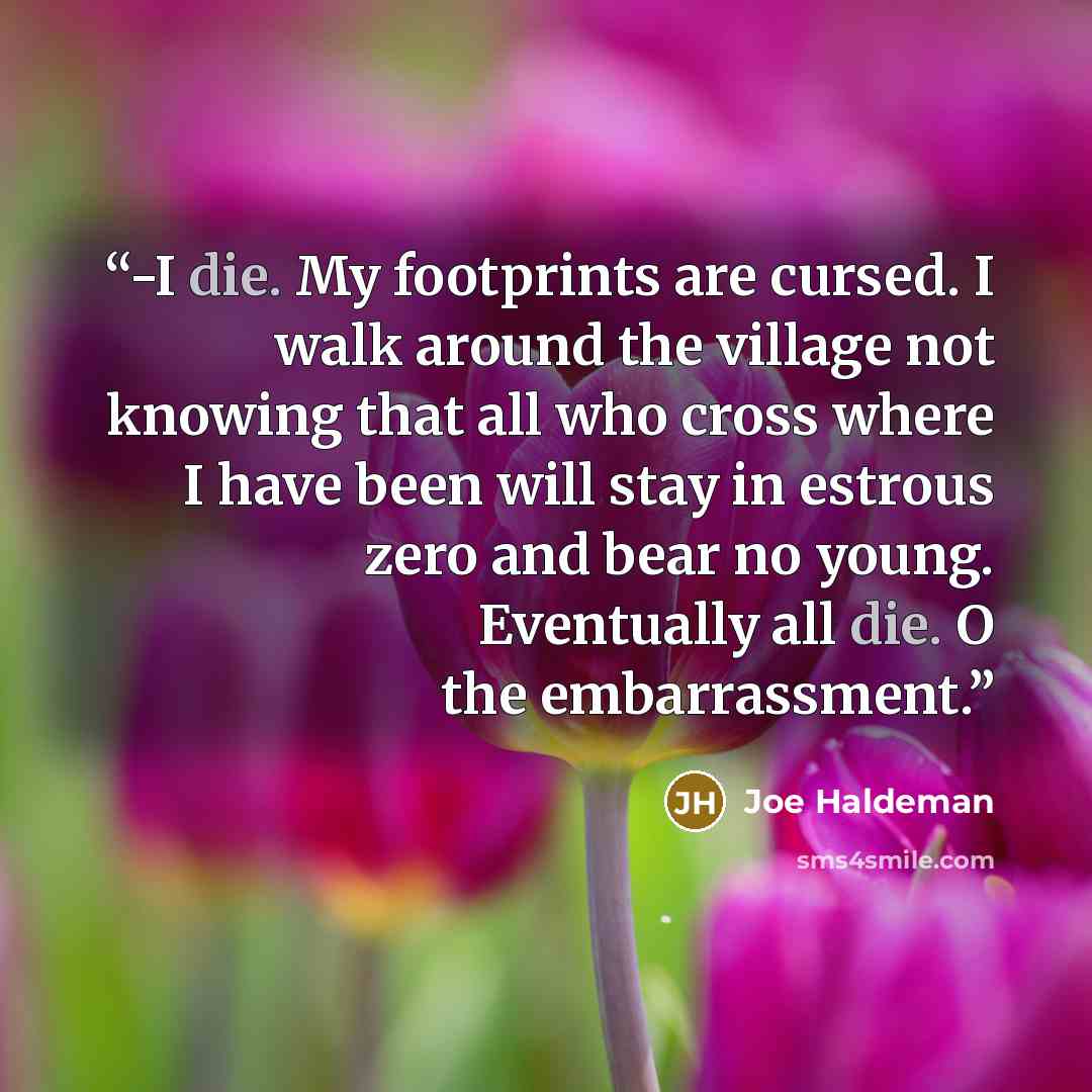 “-I die. My footprints are cursed. I walk around the village not knowing that all who cross where I have been will stay in estrous zero and bear no young. Eventually all die. O the embarrassment.” quote by Joe Haldeman