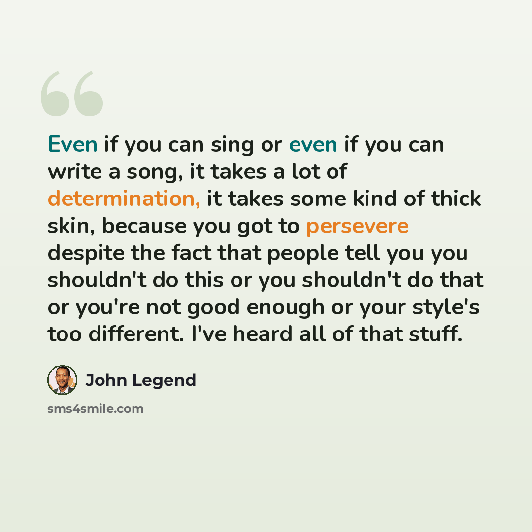 “Even if you can sing or even if you can write a song, it takes a lot of determination, it takes some kind of thick skin, because you got to persevere despite the fact that people tell you you shouldn't do this or you shouldn't do that or you're not good enough or your style's too different. I've…” quote by John Legend