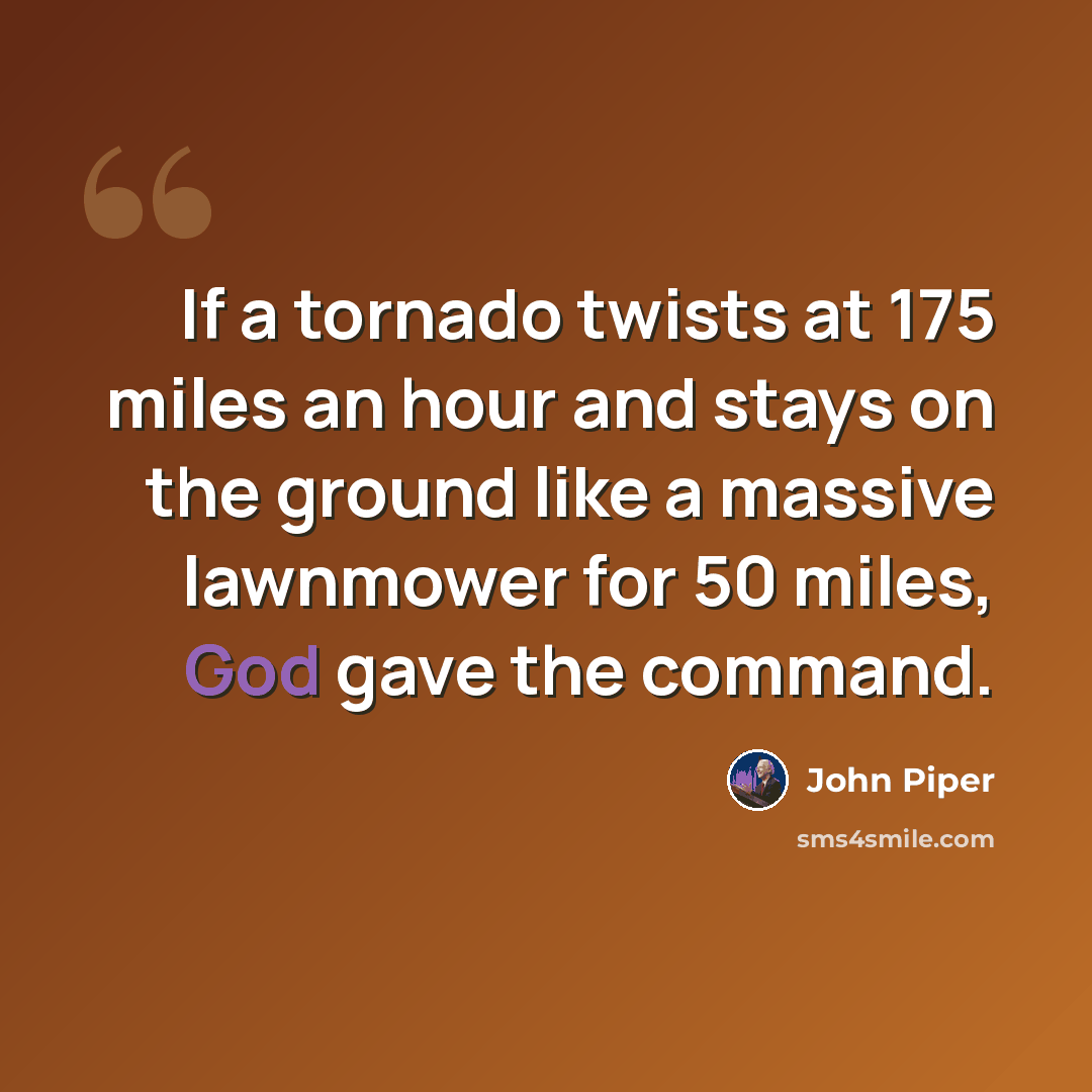 “If a tornado twists at 175 miles an hour and stays on the ground like a massive lawnmower for 50 miles, God gave the command.” quote by John Piper