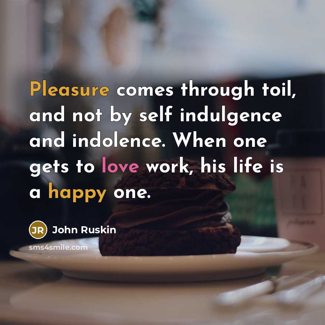 “Pleasure comes through toil, and not by self indulgence and indolence. When one gets to love work, his life is a happy one.” quote by John Ruskin
