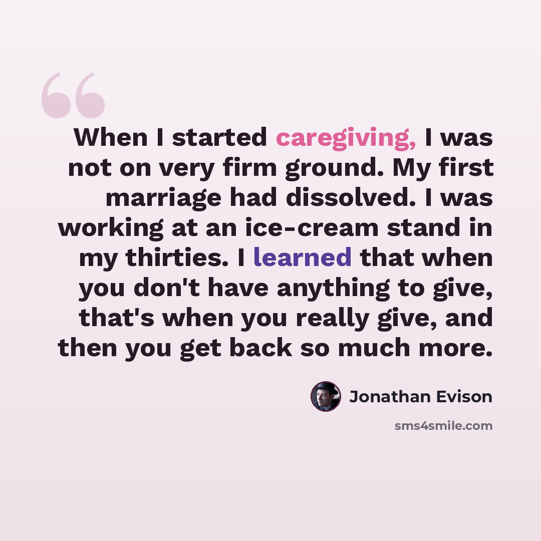 “When I started caregiving, I was not on very firm ground. My first marriage had dissolved. I was working at an ice-cream stand in my thirties. I learned that when you don't have anything to give, that's when you really give, and then you get back so much more.” quote by Jonathan Evison