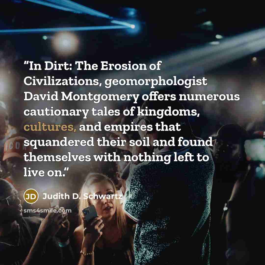 “In Dirt: The Erosion of Civilizations, geomorphologist David Montgomery offers numerous cautionary tales of kingdoms, cultures, and empires that squandered their soil and found themselves with nothing left to live on.” quote by Judith D. Schwartz