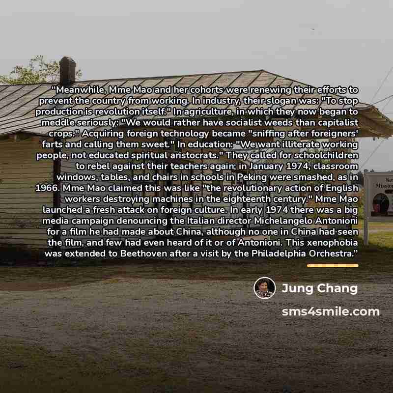 “Meanwhile, Mme Mao and her cohorts were renewing their efforts to prevent the country from working. In industry, their slogan was: "To stop production is revolution itself." In agriculture, in which they now began to meddle seriously: "We would rather have socialist weeds than capitalist crops."…” quote by Jung Chang
