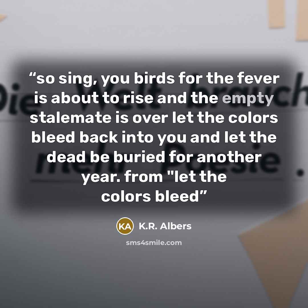 “so sing, you birds for the fever is about to rise and the empty stalemate is over let the colors bleed back into you and let the dead be buried for another year. from "let the colors bleed” quote by K.R. Albers
