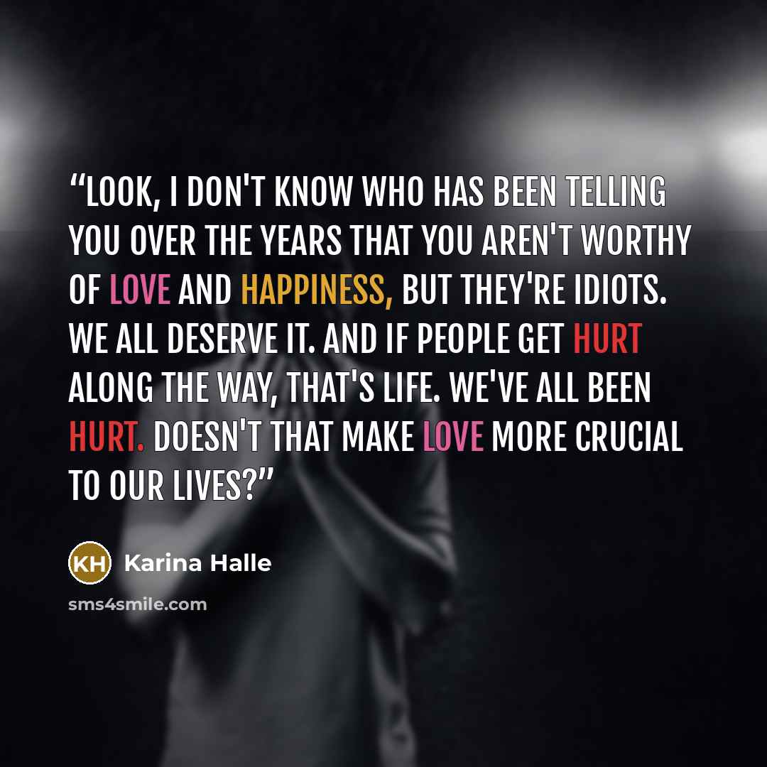 “Look, I don't know who has been telling you over the years that you aren't worthy of love and happiness, but they're idiots. We all deserve it. And if people get hurt along the way, that's life. We've all been hurt. Doesn't that make love more crucial to our lives?” quote by Karina Halle