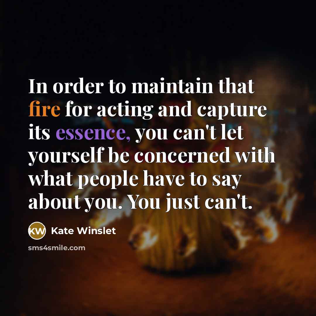 “In order to maintain that fire for acting and capture its essence, you can't let yourself be concerned with what people have to say about you. You just can't.” quote by Kate Winslet