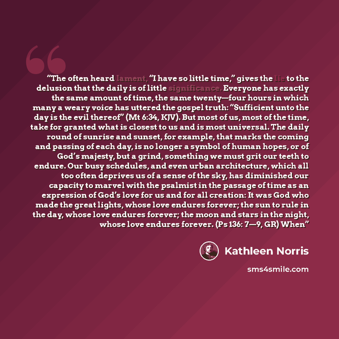 “The often heard lament, “I have so little time,” gives the lie to the delusion that the daily is of little significance. Everyone has exactly the same amount of time, the same twenty—four hours in which many a weary voice has uttered the gospel truth: “Sufficient unto the day is the evil thereof”…” quote by Kathleen Norris