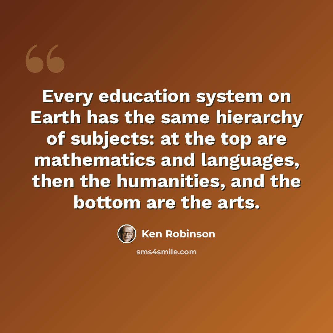 “Every education system on Earth has the same hierarchy of subjects: at the top are mathematics and languages, then the humanities, and the bottom are the arts.” quote by Ken Robinson