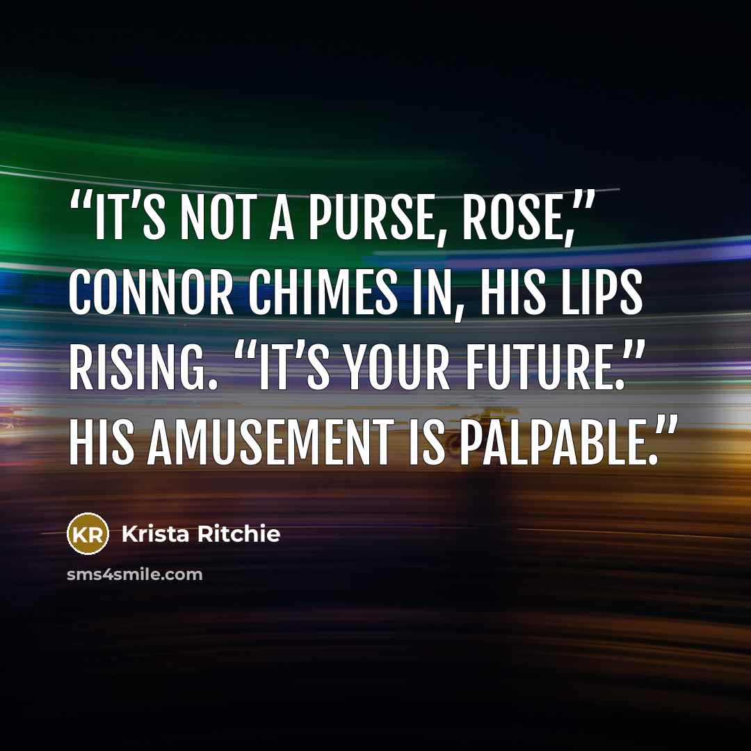 “It’s not a purse, Rose,” Connor chimes in, his lips rising. “It’s your future.” His amusement is palpable.” quote by Krista Ritchie