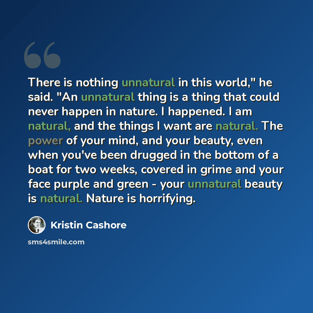 “There is nothing unnatural in this world," he said. "An unnatural thing is a thing that could never happen in nature. I happened. I am natural, and the things I want are natural. The power of your mind, and your beauty, even when you've been drugged in the bottom of a boat for two weeks, covered…” quote by Kristin Cashore