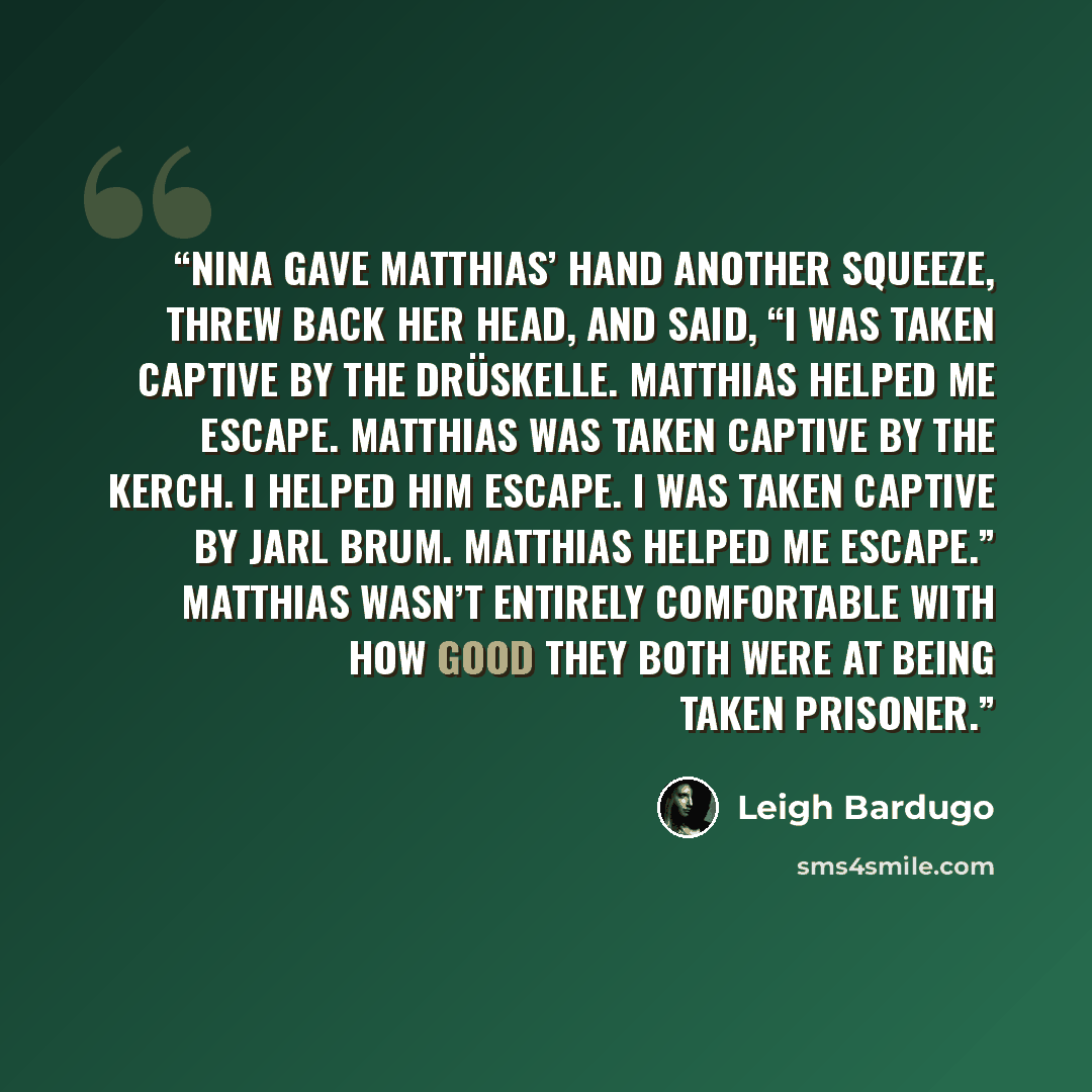 “Nina gave Matthias’ hand another squeeze, threw back her head, and said, “I was taken captive by the drüskelle. Matthias helped me escape. Matthias was taken captive by the Kerch. I helped him escape. I was taken captive by Jarl Brum. Matthias helped me escape.” Matthias wasn’t entirely…” quote by Leigh Bardugo