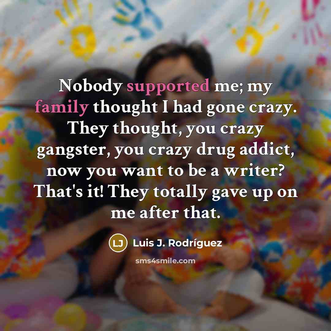 “Nobody supported me; my family thought I had gone crazy. They thought, you crazy gangster, you crazy drug addict, now you want to be a writer? That's it! They totally gave up on me after that.” quote by Luis J. Rodriguez
