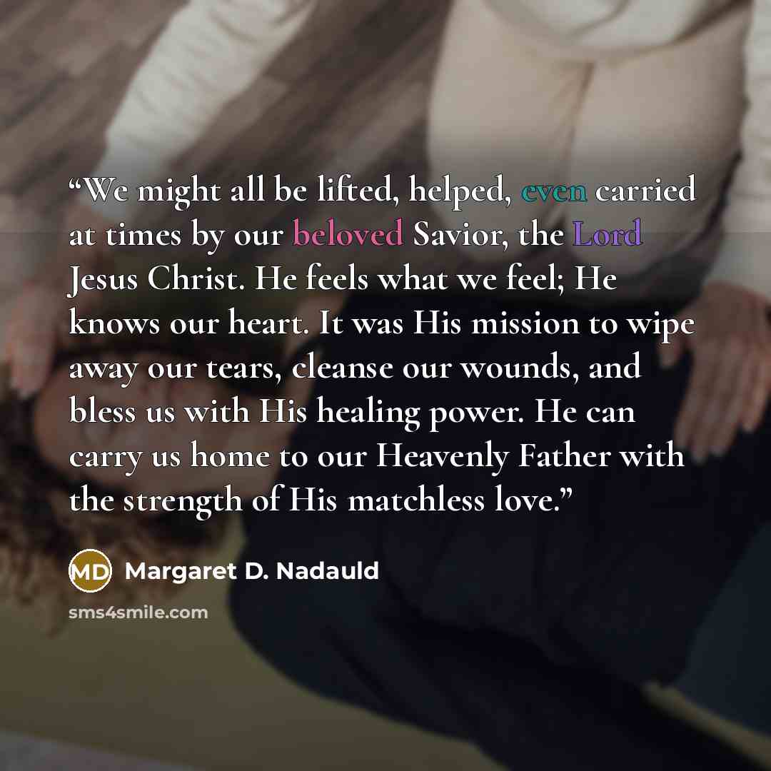 “We might all be lifted, helped, even carried at times by our beloved Savior, the Lord Jesus Christ. He feels what we feel; He knows our heart. It was His mission to wipe away our tears, cleanse our wounds, and bless us with His healing power. He can carry us home to our Heavenly Father with the…” quote by Margaret D. Nadauld