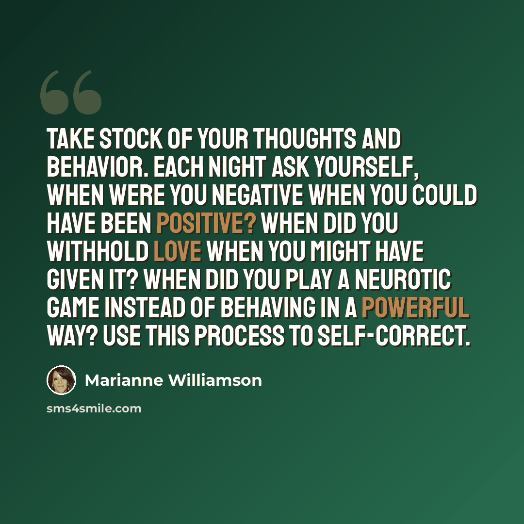 “Take stock of your thoughts and behavior. Each night ask yourself, when were you negative when you could have been positive? When did you withhold love when you might have given it? When did you play a neurotic game instead of behaving in a powerful way? Use this process to self-correct.” quote by Marianne Williamson