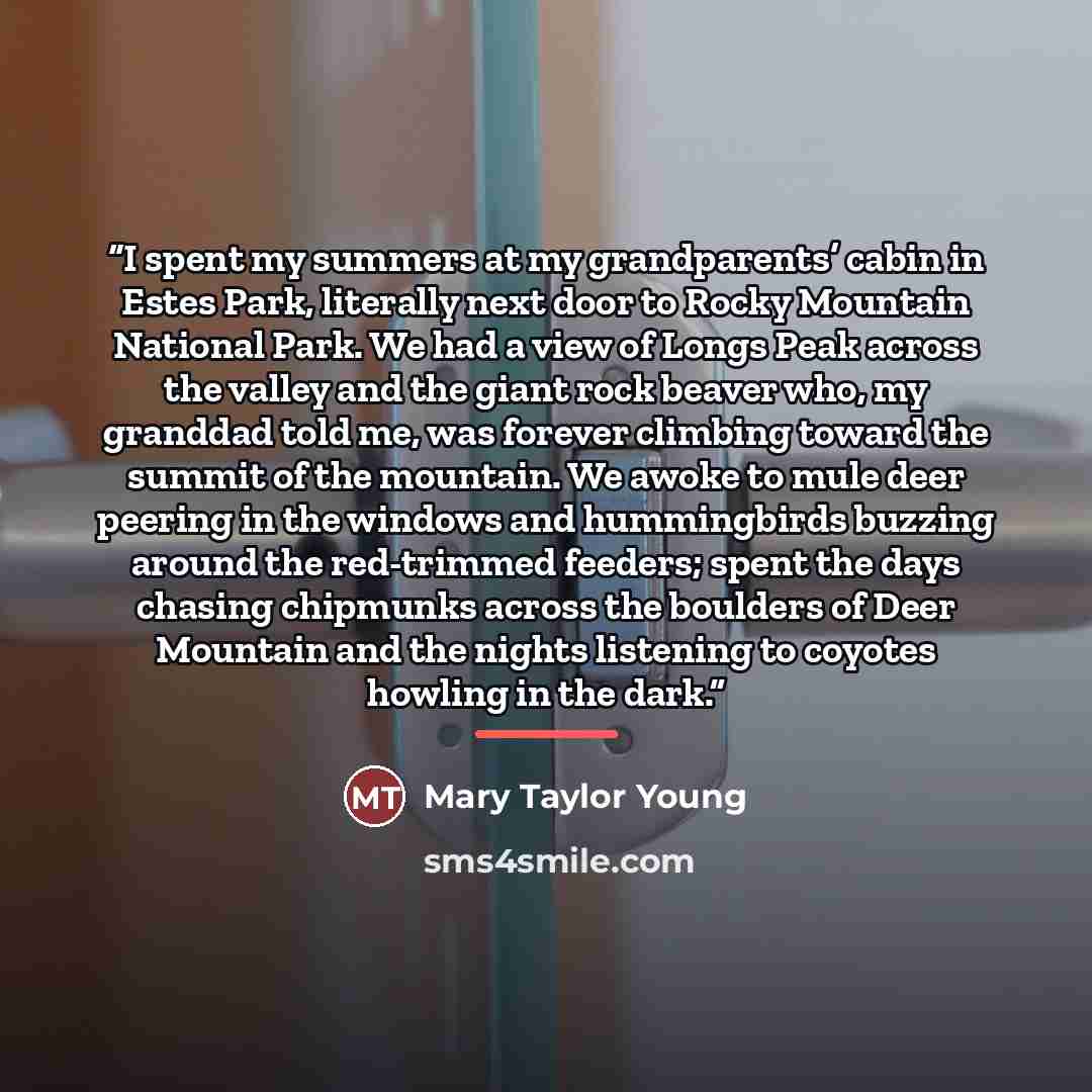 “I spent my summers at my grandparents’ cabin in Estes Park, literally next door to Rocky Mountain National Park. We had a view of Longs Peak across the valley and the giant rock beaver who, my granddad told me, was forever climbing toward the summit of the mountain. We awoke to mule deer peering…” quote by Anonymous