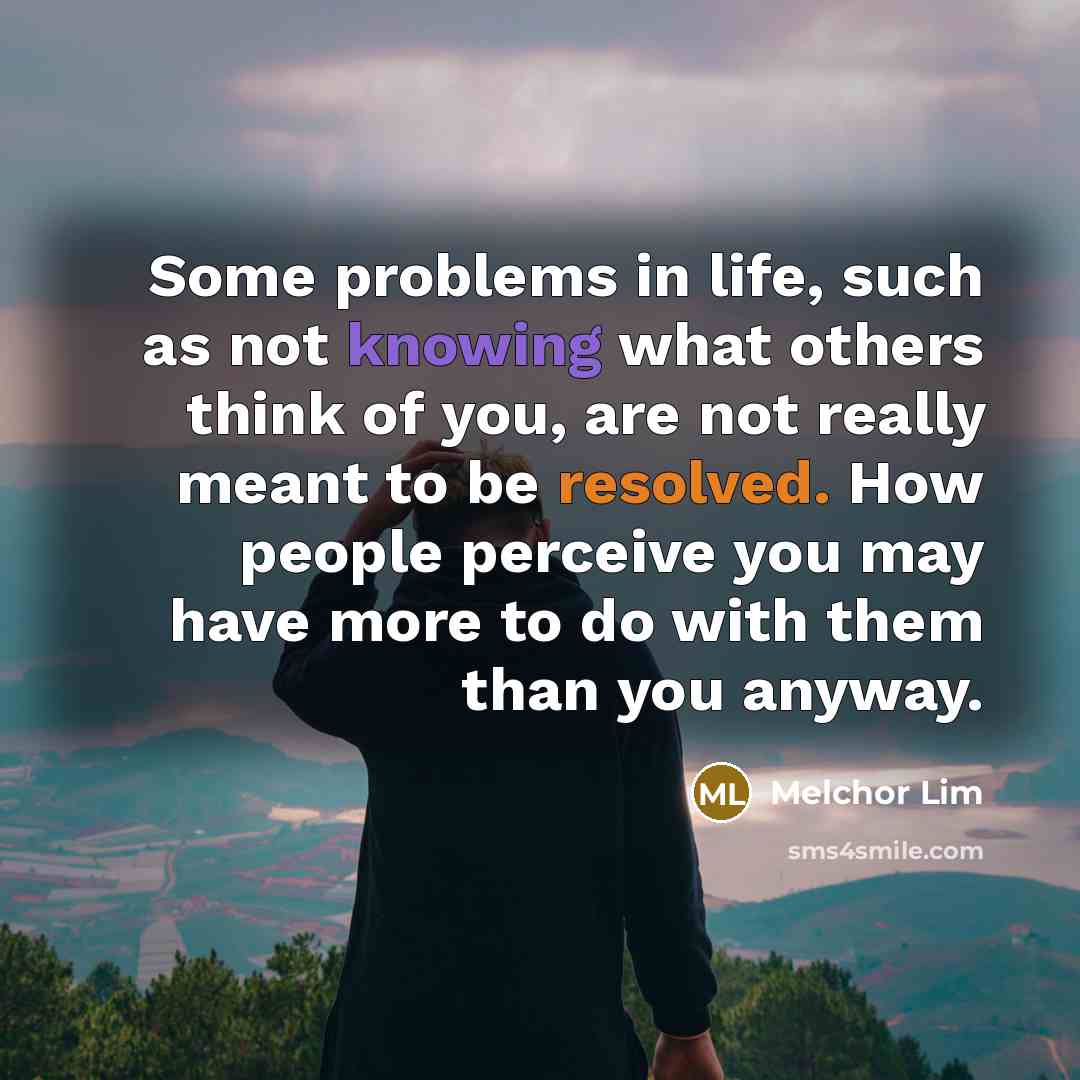 “Some problems in life, such as not knowing what others think of you, are not really meant to be resolved. How people perceive you may have more to do with them than you anyway.” quote by Melchor Lim
