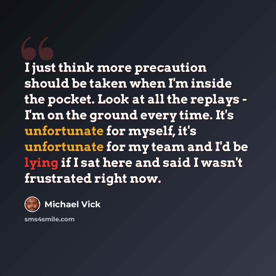 “I just think more precaution should be taken when I'm inside the pocket. Look at all the replays - I'm on the ground every time. It's unfortunate for myself, it's unfortunate for my team and I'd be lying if I sat here and said I wasn't frustrated right now.” quote by Michael Vick