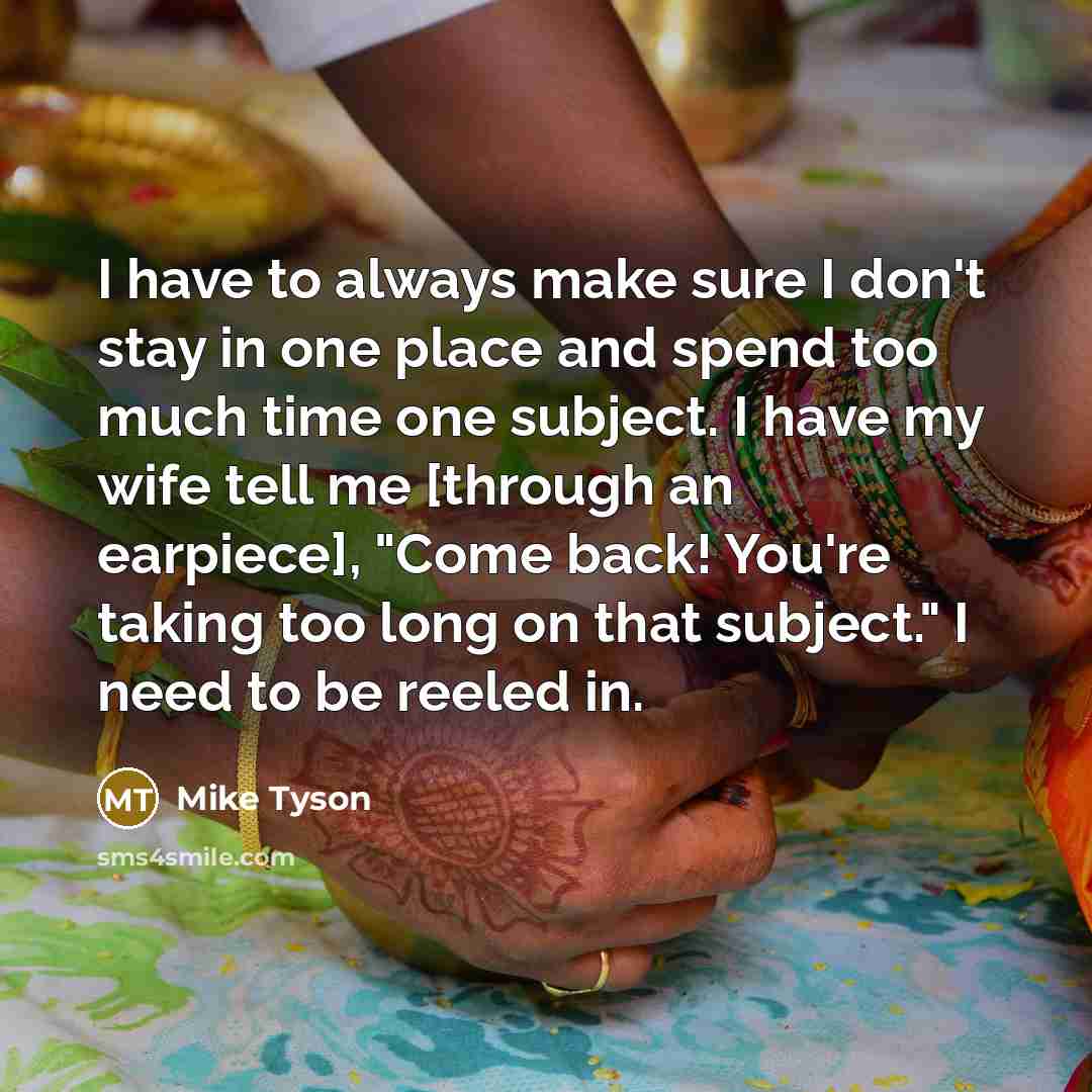 “I have to always make sure I don't stay in one place and spend too much time one subject. I have my wife tell me [through an earpiece], "Come back! You're taking too long on that subject." I need to be reeled in.” quote by Mike Tyson