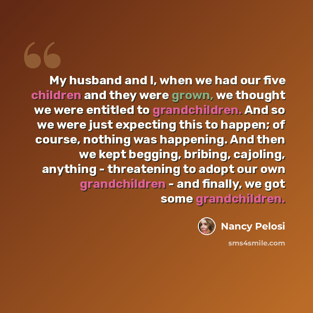 “My husband and I, when we had our five children and they were grown, we thought we were entitled to grandchildren. And so we were just expecting this to happen; of course, nothing was happening. And then we kept begging, bribing, cajoling, anything - threatening to adopt our own grandchildren…” quote by Nancy Pelosi