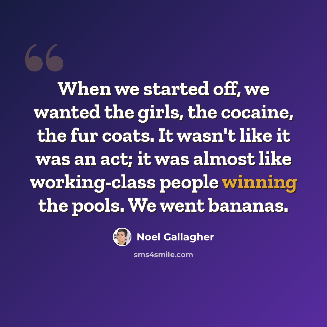 “When we started off, we wanted the girls, the cocaine, the fur coats. It wasn't like it was an act; it was almost like working-class people winning the pools. We went bananas.” quote by Noel Gallagher