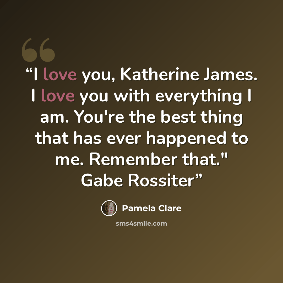 “I love you, Katherine James. I love you with everything I am. You're the best thing that has ever happened to me. Remember that." Gabe Rossiter” quote by Pamela Clare