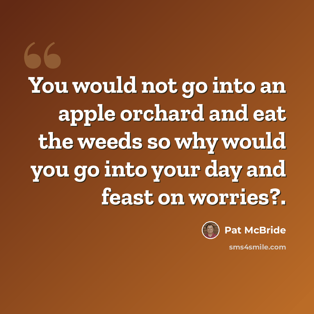 “You would not go into an apple orchard and eat the weeds so why would you go into your day and feast on worries?.” quote by Pat McBride