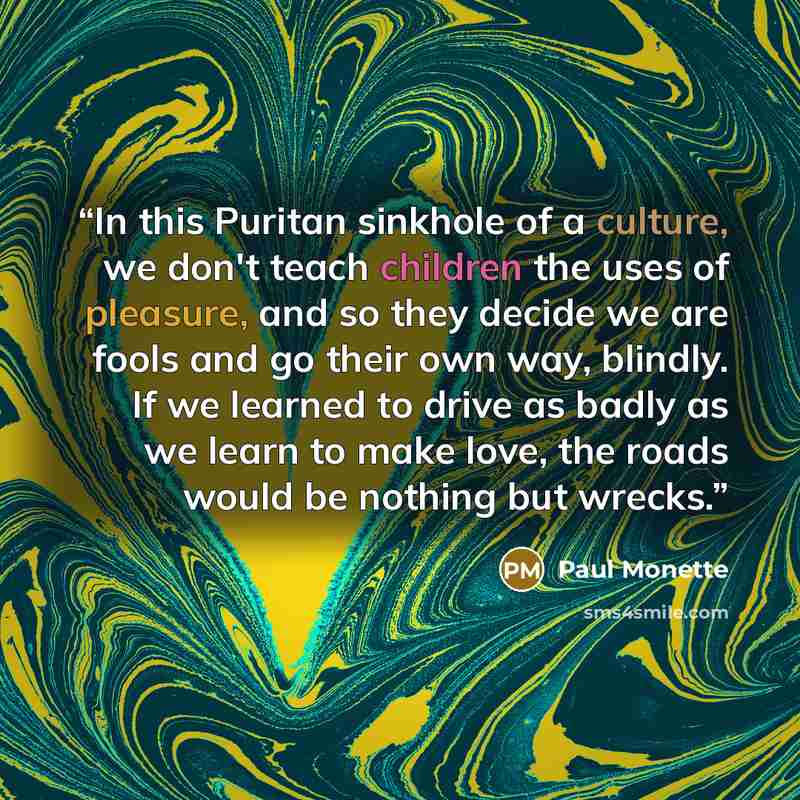 “In this Puritan sinkhole of a culture, we don't teach children the uses of pleasure, and so they decide we are fools and go their own way, blindly. If we learned to drive as badly as we learn to make love, the roads would be nothing but wrecks.” quote by Paul Monette