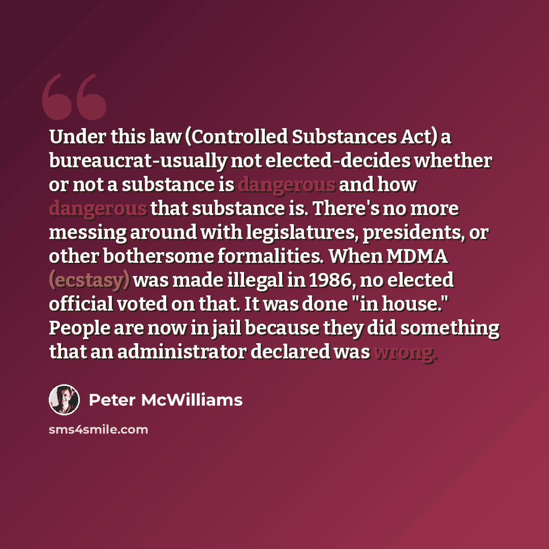 “Under this law (Controlled Substances Act) a bureaucrat-usually not elected-decides whether or not a substance is dangerous and how dangerous that substance is. There's no more messing around with legislatures, presidents, or other bothersome formalities. When MDMA (ecstasy) was made illegal in…” quote by Peter McWilliams