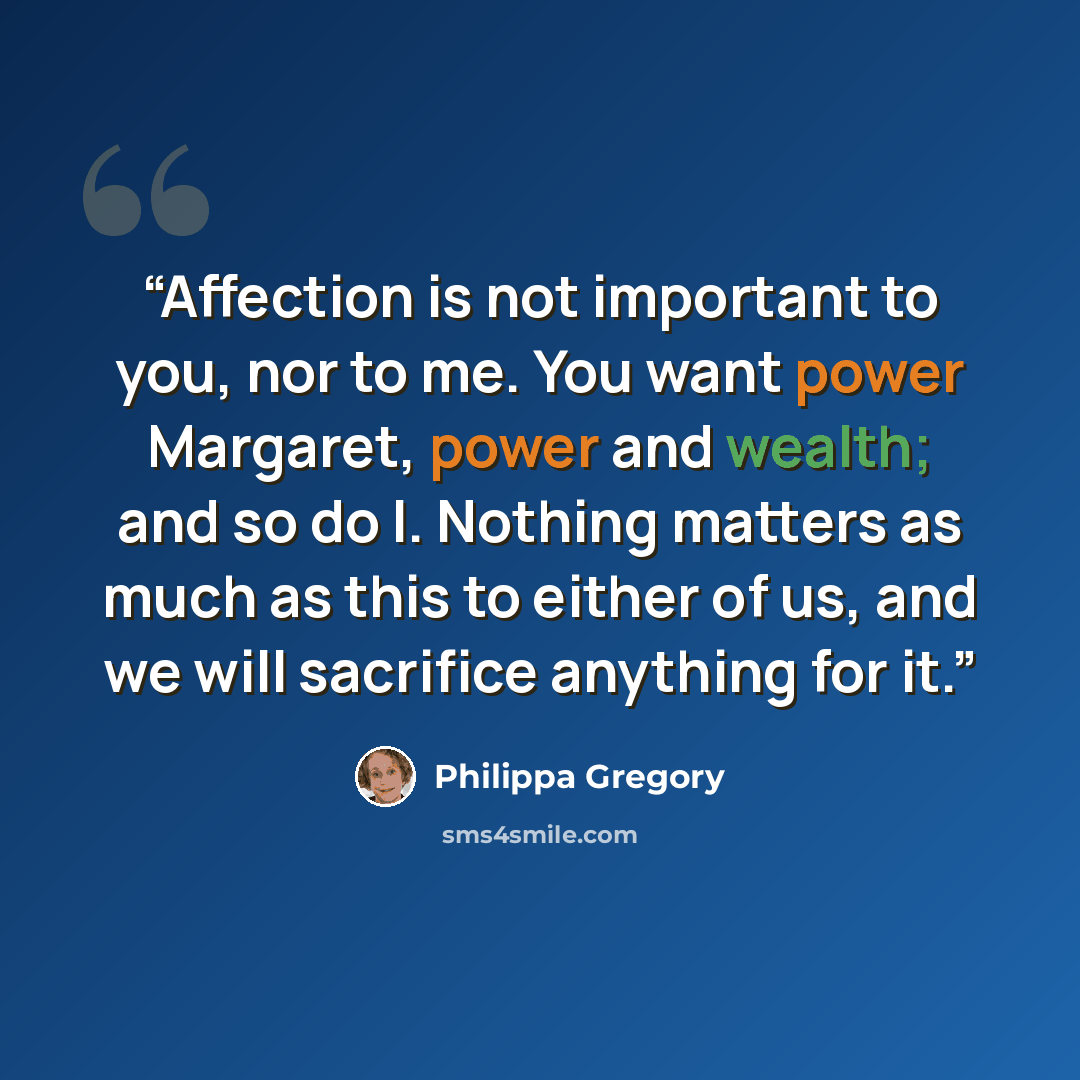 “Affection is not important to you, nor to me. You want power Margaret, power and wealth; and so do I. Nothing matters as much as this to either of us, and we will sacrifice anything for it.” quote by Philippa Gregory