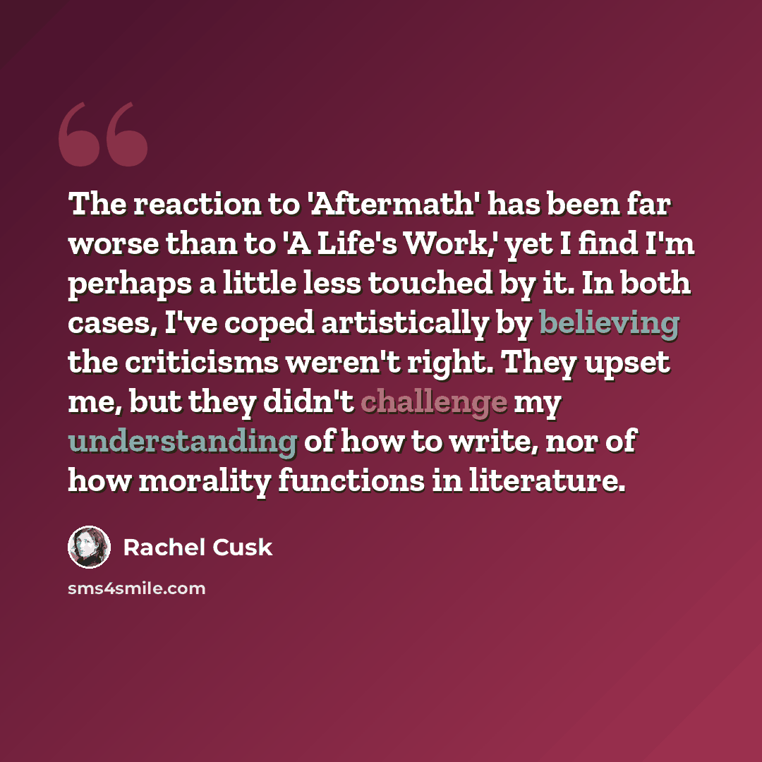 “The reaction to 'Aftermath' has been far worse than to 'A Life's Work,' yet I find I'm perhaps a little less touched by it. In both cases, I've coped artistically by believing the criticisms weren't right. They upset me, but they didn't challenge my understanding of how to write, nor of how…” quote by Rachel Cusk