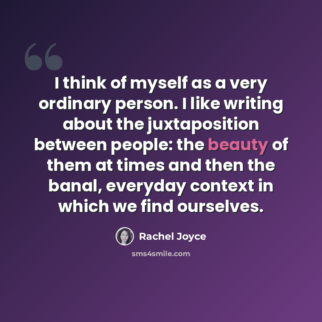 “I think of myself as a very ordinary person. I like writing about the juxtaposition between people: the beauty of them at times and then the banal, everyday context in which we find ourselves.” quote by Rachel Joyce