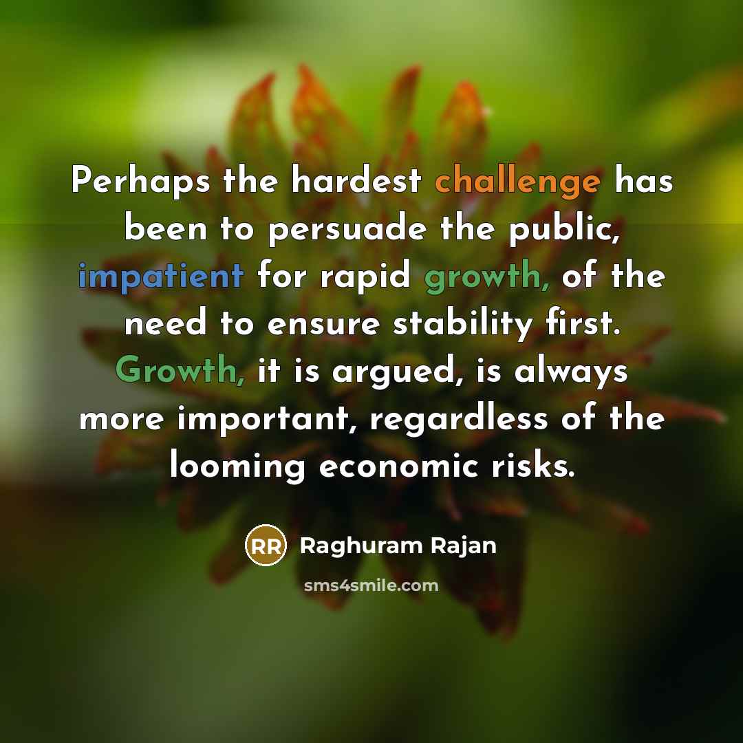 “Perhaps the hardest challenge has been to persuade the public, impatient for rapid growth, of the need to ensure stability first. Growth, it is argued, is always more important, regardless of the looming economic risks.” quote by Raghuram Rajan