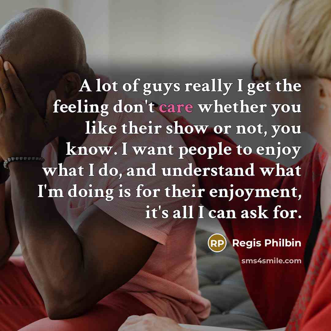“A lot of guys really I get the feeling don't care whether you like their show or not, you know. I want people to enjoy what I do, and understand what I'm doing is for their enjoyment, it's all I can ask for.” quote by Regis Philbin