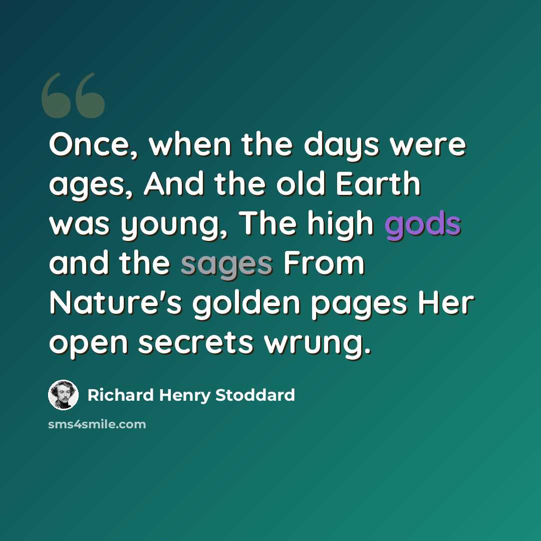 “Once, when the days were ages, And the old Earth was young, The high gods and the sages From Nature's golden pages Her open secrets wrung.” quote by Richard Henry Stoddard