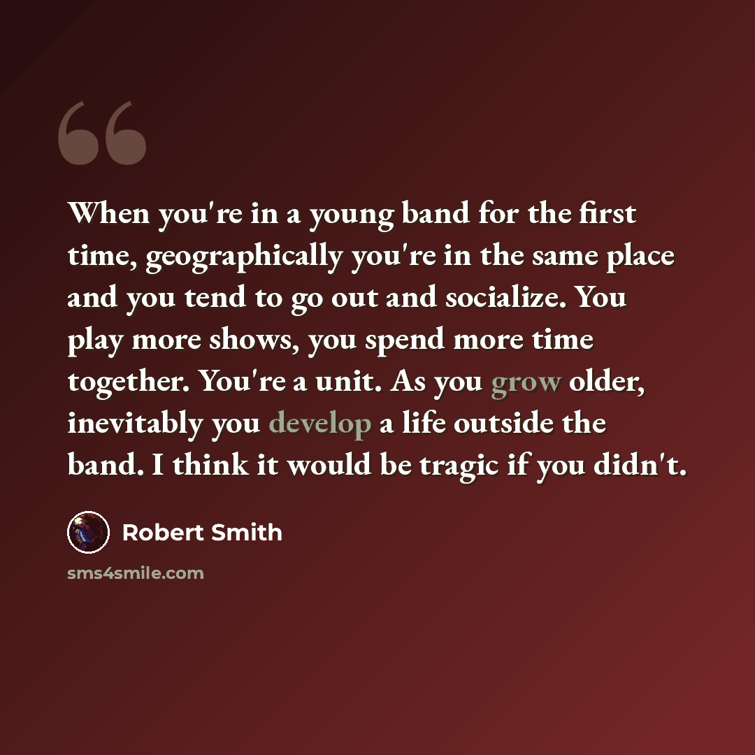 “When you're in a young band for the first time, geographically you're in the same place and you tend to go out and socialize. You play more shows, you spend more time together. You're a unit. As you grow older, inevitably you develop a life outside the band. I think it would be tragic if you didn't.” quote by Robert Smith