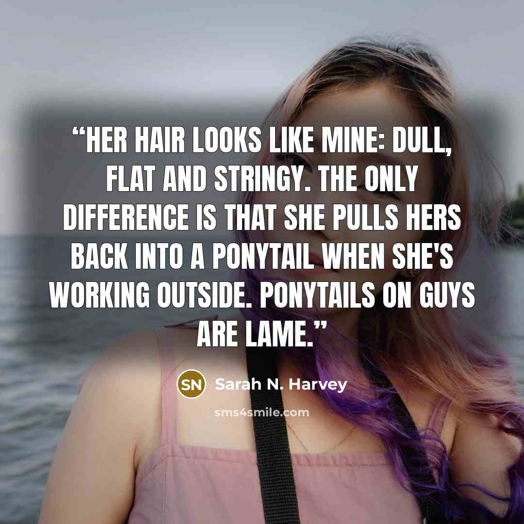 “Her hair looks like mine: dull, flat and stringy. The only difference is that she pulls hers back into a ponytail when she's working outside. Ponytails on guys are lame.” quote by Sarah N. Harvey