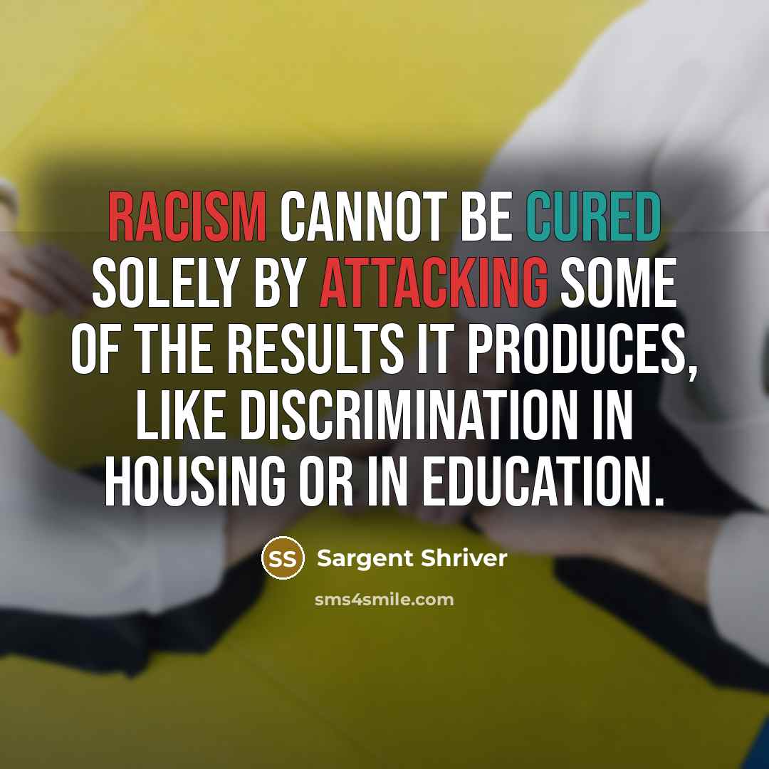 “Racism cannot be cured solely by attacking some of the results it produces, like discrimination in housing or in education.” quote by Sargent Shriver