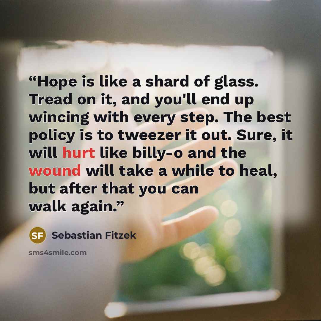 “Hope is like a shard of glass. Tread on it, and you'll end up wincing with every step. The best policy is to tweezer it out. Sure, it will hurt like billy-o and the wound will take a while to heal, but after that you can walk again.” quote by Sebastian Fitzek