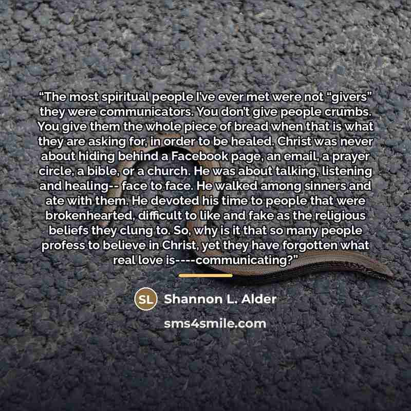 “The most spiritual people I’ve ever met were not “givers” they were communicators. You don’t give people crumbs. You give them the whole piece of bread when that is what they are asking for, in order to be healed. Christ was never about hiding behind a Facebook page, an email, a prayer circle, a…” quote by Shannon L. Alder