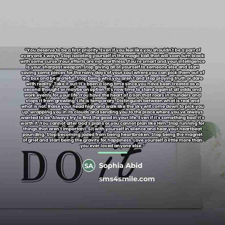 “You deserve to be a first priority. Even if you feel like you shouldn't be a part of everyone's ways. Stop isolating yourself in the magic ball that will soon turn black with some curse. Your efforts are not worthless. You're smart and your intelligence is your sharpest weapon. Stop giving all of…” quote by Sophia Abid