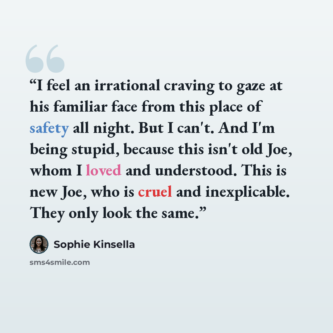 “I feel an irrational craving to gaze at his familiar face from this place of safety all night. But I can't. And I'm being stupid, because this isn't old Joe, whom I loved and understood. This is new Joe, who is cruel and inexplicable. They only look the same.” quote by Sophie Kinsella