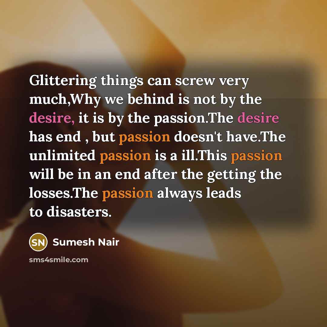 “Glittering things can screw very much,Why we behind is not by the desire, it is by the passion.The desire has end , but passion doesn't have.The unlimited passion is a ill.This passion will be in an end after the getting the losses.The passion always leads to disasters.” quote by Sumesh Nair