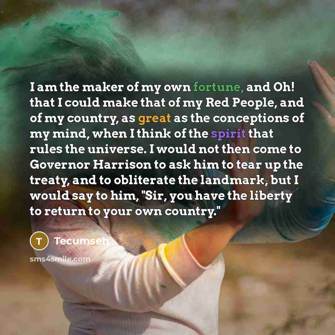 “I am the maker of my own fortune, and Oh! that I could make that of my Red People, and of my country, as great as the conceptions of my mind, when I think of the spirit that rules the universe. I would not then come to Governor Harrison to ask him to tear up the treaty, and to obliterate the…” quote by Tecumseh
