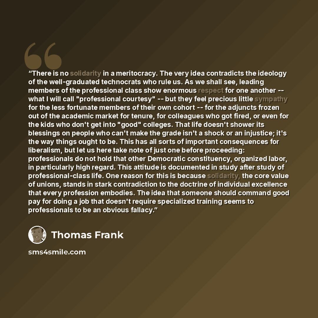 “There is no solidarity in a meritocracy. The very idea contradicts the ideology of the well-graduated technocrats who rule us. As we shall see, leading members of the professional class show enormous respect for one another -- what I will call "professional courtesy" -- but they feel precious…” quote by Thomas Frank