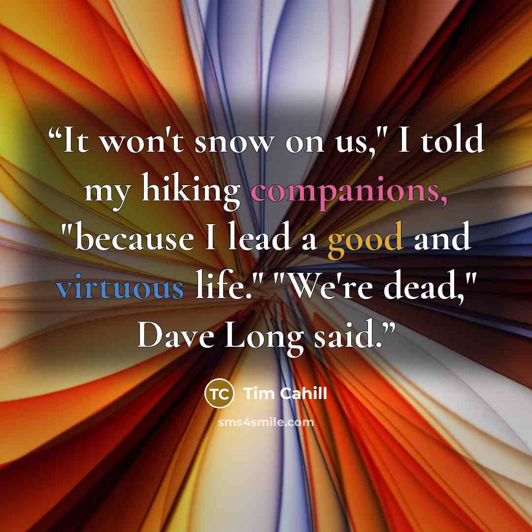 “It won't snow on us," I told my hiking companions, "because I lead a good and virtuous life." "We're dead," Dave Long said.” quote by Tim Cahill