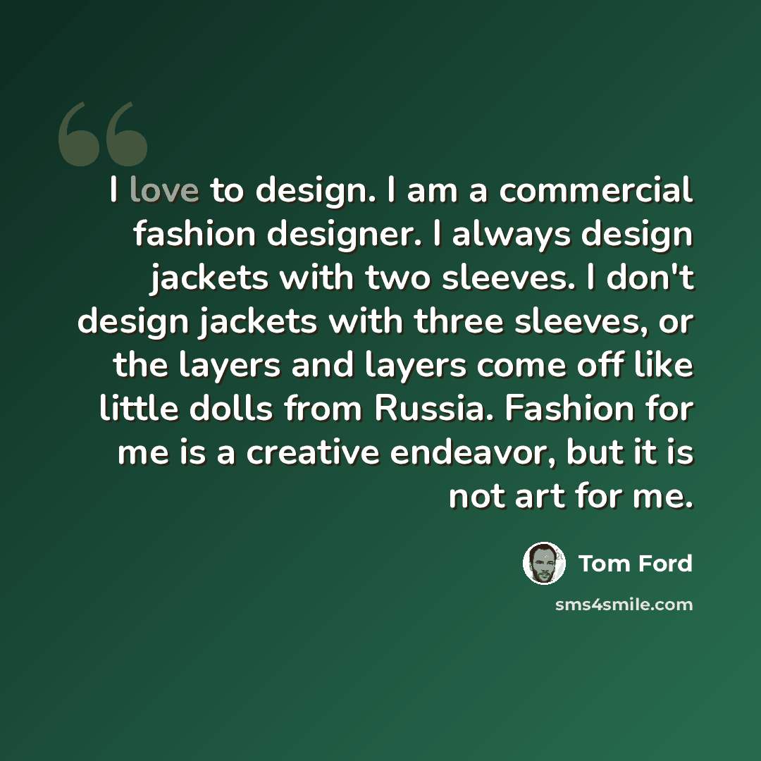 “I love to design. I am a commercial fashion designer. I always design jackets with two sleeves. I don't design jackets with three sleeves, or the layers and layers come off like little dolls from Russia. Fashion for me is a creative endeavor, but it is not art for me.” quote by Tom Ford