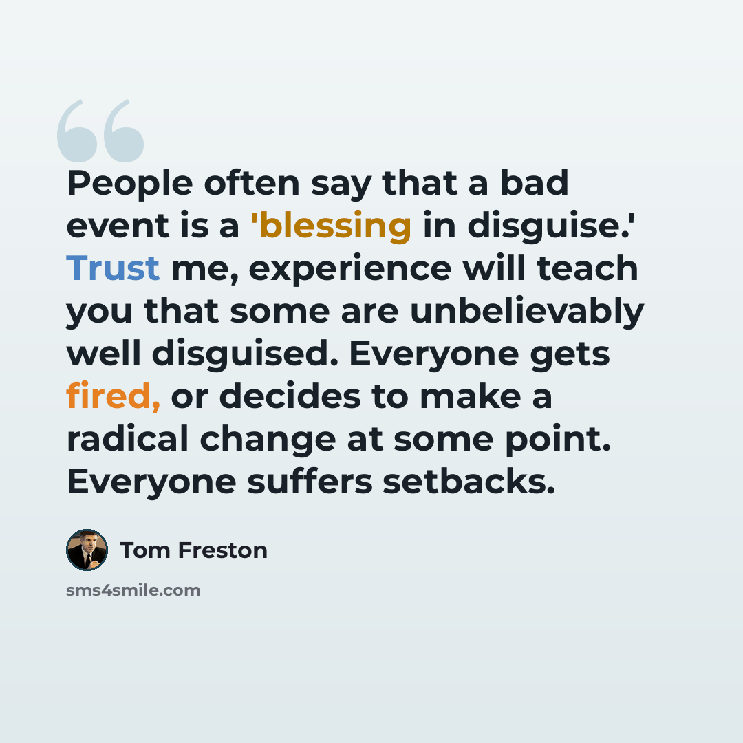 “People often say that a bad event is a 'blessing in disguise.' Trust me, experience will teach you that some are unbelievably well disguised. Everyone gets fired, or decides to make a radical change at some point. Everyone suffers setbacks.” quote by Tom Freston