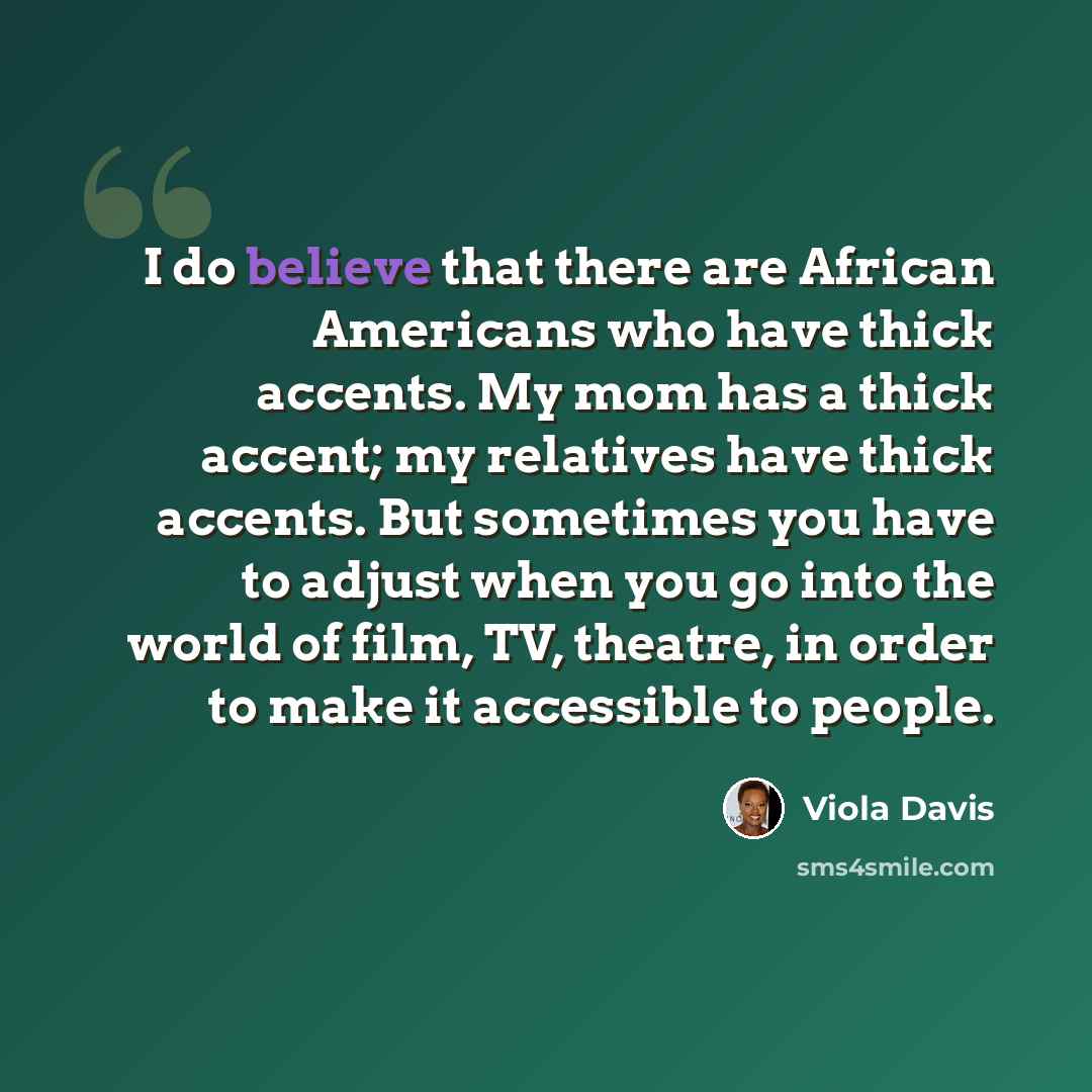 “I do believe that there are African Americans who have thick accents. My mom has a thick accent; my relatives have thick accents. But sometimes you have to adjust when you go into the world of film, TV, theatre, in order to make it accessible to people.” quote by Viola Davis